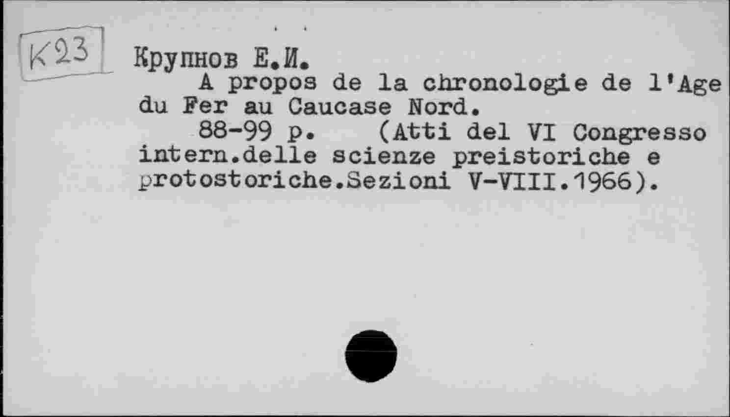 ﻿КЇЗ Крупнов Е.И.
A propos de la chronologie de l’Age du Fer au Caucase Nord.
88-99 p. (Atti del VI Congresso intern.delle scienze preistoriche e prot ost ori ehe.Se zi oni V-VII1.1966).